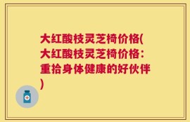 大红酸枝灵芝椅价格(大红酸枝灵芝椅价格：重拾身体健康的好伙伴)