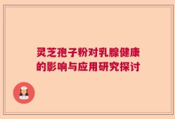灵芝孢子粉对乳腺健康的影响与应用研究探讨