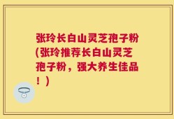 张玲长白山灵芝孢子粉(张玲推荐长白山灵芝孢子粉，强大养生佳品！)