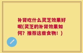 补肾吃什么灵芝效果好呢(灵芝的补肾效果如何？推荐这些食物！)