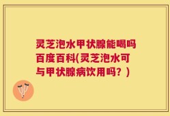 灵芝泡水甲状腺能喝吗百度百科(灵芝泡水可与甲状腺病饮用吗？)