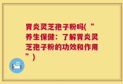 胃炎灵芝孢子粉吗(“养生保健：了解胃炎灵芝孢子粉的功效和作用”)