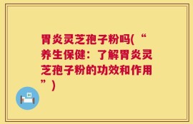 胃炎灵芝孢子粉吗(“养生保健：了解胃炎灵芝孢子粉的功效和作用”)