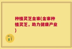 种植灵芝金寨(金寨种植灵芝，助力健康产业)