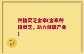 种植灵芝金寨(金寨种植灵芝，助力健康产业)