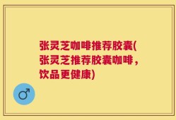 张灵芝咖啡推荐胶囊(张灵芝推荐胶囊咖啡，饮品更健康)
