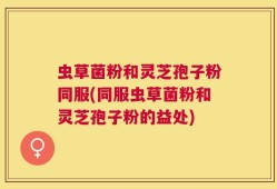 虫草菌粉和灵芝孢子粉同服(同服虫草菌粉和灵芝孢子粉的益处)