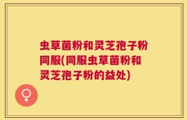 虫草菌粉和灵芝孢子粉同服(同服虫草菌粉和灵芝孢子粉的益处)