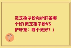 灵芝孢子粉和护肝茶哪个好(灵芝孢子粉VS护肝茶：哪个更好？)