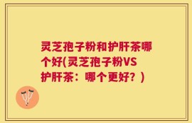 灵芝孢子粉和护肝茶哪个好(灵芝孢子粉VS护肝茶：哪个更好？)