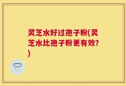 灵芝水好过孢子粉(灵芝水比孢子粉更有效？)