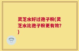 灵芝水好过孢子粉(灵芝水比孢子粉更有效？)