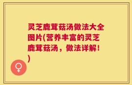 灵芝鹿茸菇汤做法大全图片(营养丰富的灵芝鹿茸菇汤，做法详解！)