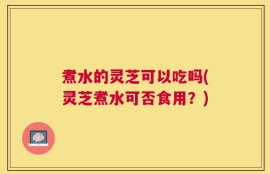 煮水的灵芝可以吃吗(灵芝煮水可否食用？)