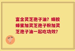 富含灵芝孢子油？蜂胶蜂蜜加灵芝孢子粉加灵芝孢子油一起吃功效？