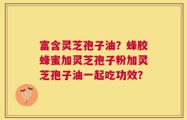 富含灵芝孢子油？蜂胶蜂蜜加灵芝孢子粉加灵芝孢子油一起吃功效？