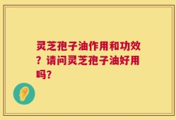 灵芝孢子油作用和功效？请问灵芝孢子油好用吗？