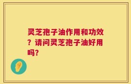 灵芝孢子油作用和功效？请问灵芝孢子油好用吗？