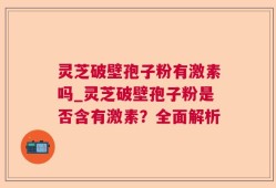 灵芝破壁孢子粉有激素吗_灵芝破壁孢子粉是否含有激素？全面解析