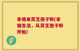 幸禧来灵芝孢子粉(幸福生活，从灵芝孢子粉开始)
