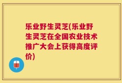 乐业野生灵芝(乐业野生灵芝在全国农业技术推广大会上获得高度评价)