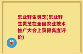 乐业野生灵芝(乐业野生灵芝在全国农业技术推广大会上获得高度评价)