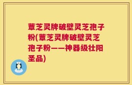 蕈芝灵牌破壁灵芝孢子粉(蕈芝灵牌破壁灵芝孢子粉——神器级壮阳圣品)