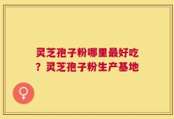 灵芝孢子粉哪里最好吃？灵芝孢子粉生产基地