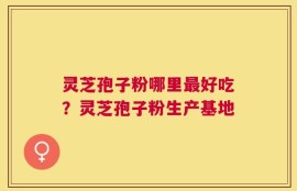 灵芝孢子粉哪里最好吃？灵芝孢子粉生产基地