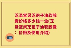 芝圣堂灵芝孢子油软胶囊价格多少钱一盒(芝圣堂灵芝孢子油软胶囊：价格及使用介绍)