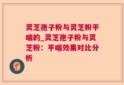 灵芝孢子粉与灵芝粉平喘的_灵芝孢子粉与灵芝粉：平喘效果对比分析