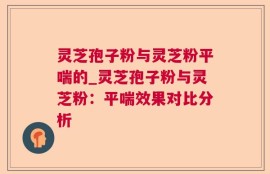 灵芝孢子粉与灵芝粉平喘的_灵芝孢子粉与灵芝粉：平喘效果对比分析