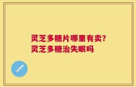 灵芝多糖片哪里有卖？灵芝多糖治失眠吗