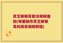 灵芝鲜银耳做法视频播放(观看制作灵芝鲜银耳的简易视频教程)