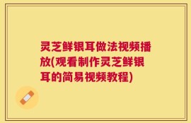 灵芝鲜银耳做法视频播放(观看制作灵芝鲜银耳的简易视频教程)