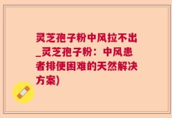 灵芝孢子粉中风拉不出_灵芝孢子粉：中风患者排便困难的天然解决方案)