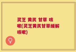 灵芝 黄芪 甘草 咳嗽(灵芝黄芪甘草缓解咳嗽)