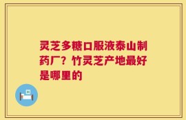 灵芝多糖口服液泰山制药厂？竹灵芝产地最好是哪里的