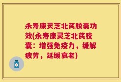 永寿康灵芝北芪胶囊功效(永寿康灵芝北芪胶囊：增强免疫力，缓解疲劳，延缓衰老)