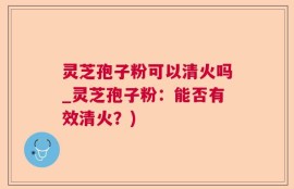 灵芝孢子粉可以清火吗_灵芝孢子粉：能否有效清火？)
