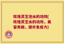 玫瑰灵芝泡水的功效(玫瑰灵芝水的功效，美容养颜，提升免疫力)