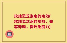 玫瑰灵芝泡水的功效(玫瑰灵芝水的功效，美容养颜，提升免疫力)