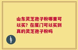 山东灵芝孢子粉哪里可以买？在厦门可以买到真的灵芝孢子粉吗