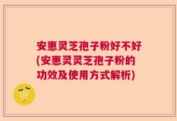 安惠灵芝孢子粉好不好(安惠灵灵芝孢子粉的功效及使用方式解析)