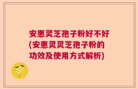 安惠灵芝孢子粉好不好(安惠灵灵芝孢子粉的功效及使用方式解析)