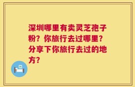深圳哪里有卖灵芝孢子粉？你旅行去过哪里？分享下你旅行去过的地方？
