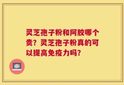 灵芝孢子粉和阿胶哪个贵？灵芝孢子粉真的可以提高免疫力吗？