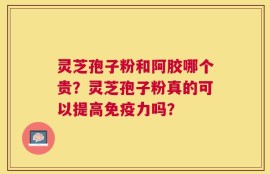 灵芝孢子粉和阿胶哪个贵？灵芝孢子粉真的可以提高免疫力吗？