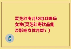 灵芝红枣月经可以喝吗女生(灵芝红枣饮品能否影响女性月经？)