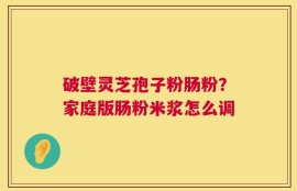 破壁灵芝孢子粉肠粉？家庭版肠粉米浆怎么调